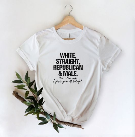 White Straight Republican And Male How Else Can I Piss You Off Today Shirt