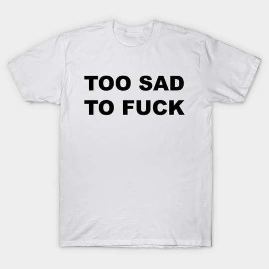 TOO SAD TO FUCK - Sad - T-Shirt