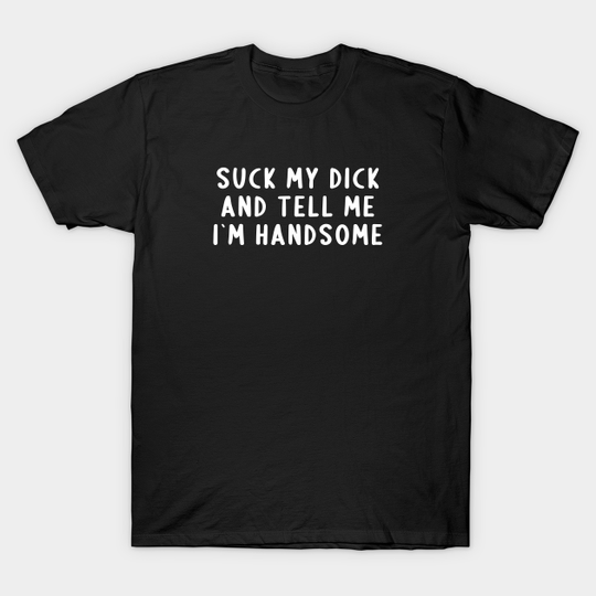 Suck My Dick And Tell Me I`m Handsome - Offensive Adult Humor - T-Shirt