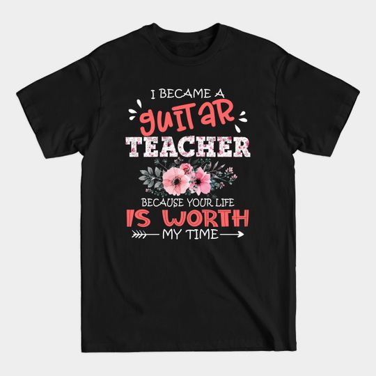 I Became A Guitar Teacher Because Your Life Is Worth My Time Floral Teaching Mother Gift - Guitar Teacher Your Life Is Worth - T-Shirt